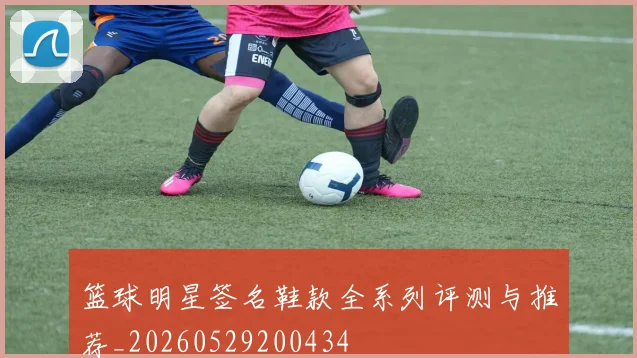 篮球明星签名鞋款全系列评测与推荐_20260529200434