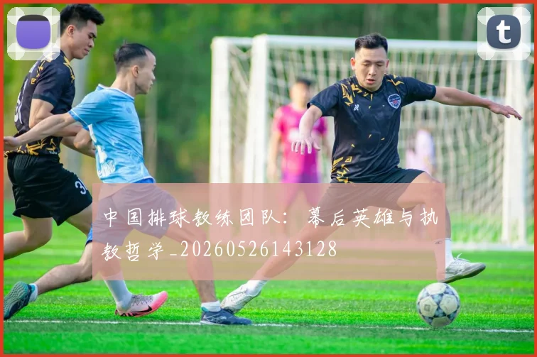 中国排球教练团队：幕后英雄与执教哲学_20260526143128