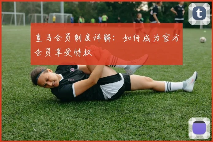 皇马会员制度详解：如何成为官方会员享受特权