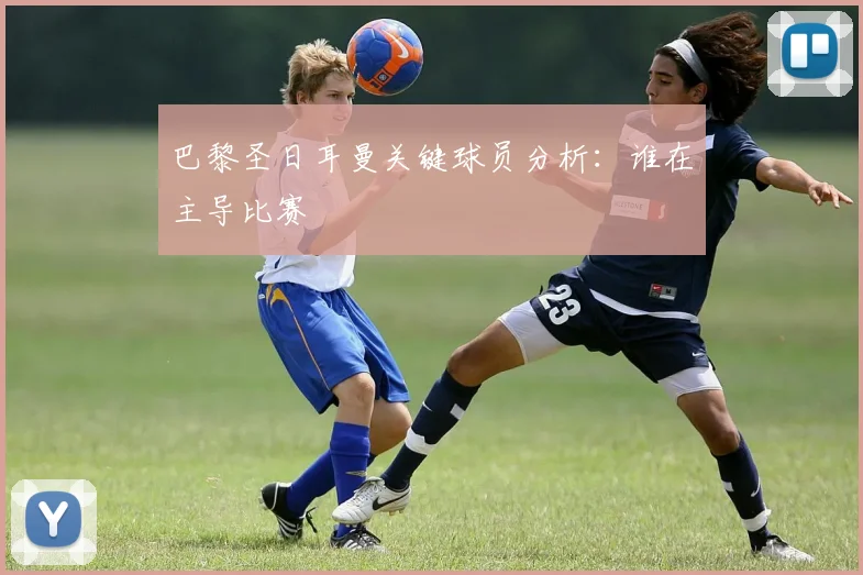 巴黎圣日耳曼关键球员分析：谁在主导比赛