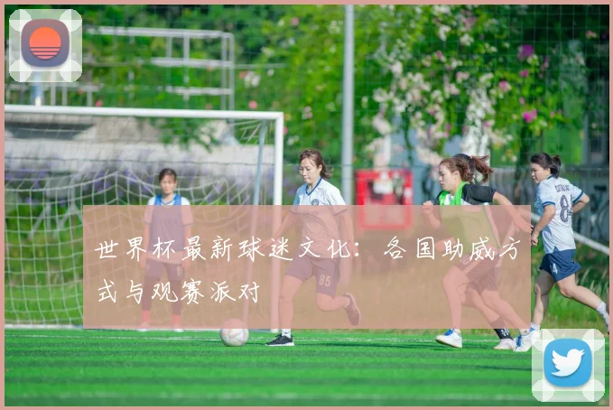 世界杯最新球迷文化：各国助威方式与观赛派对