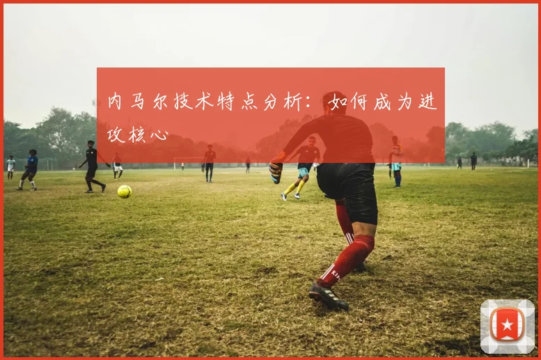内马尔技术特点分析：如何成为进攻核心