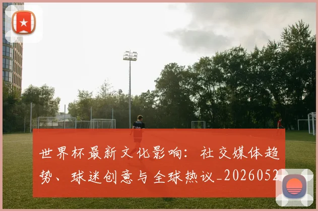 世界杯最新文化影响：社交媒体趋势、球迷创意与全球热议_20260521201653