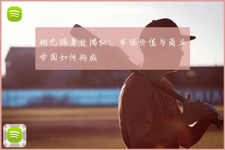 姆巴佩身价揭秘：市场价值与商业帝国如何构成