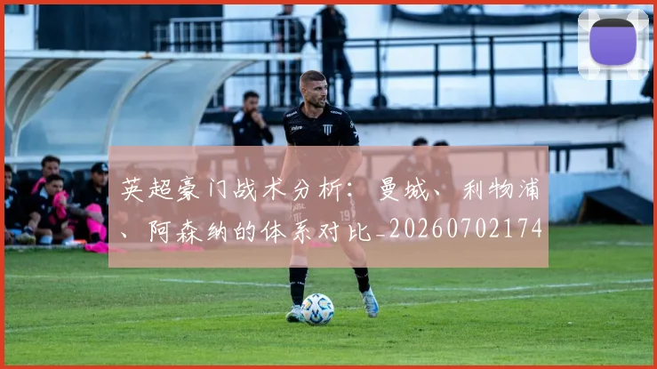 英超豪门战术分析：曼城、利物浦、阿森纳的体系对比_20260702174601