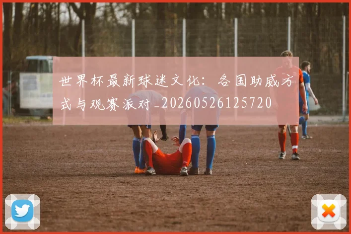 世界杯最新球迷文化:各国助威方式与观赛派对_20260526125720