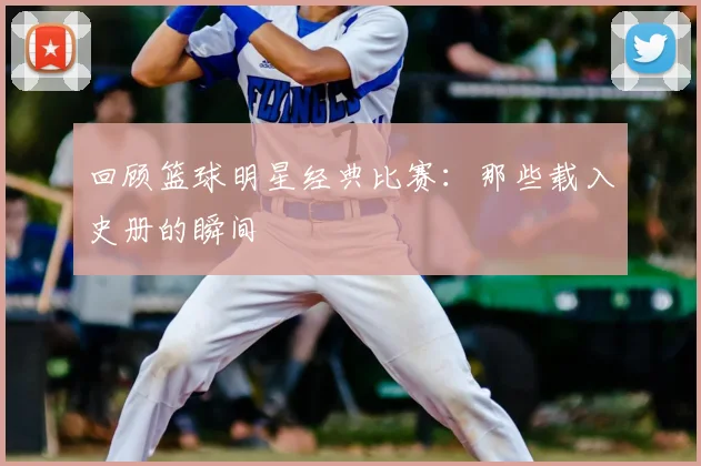 回顾篮球明星经典比赛：那些载入史册的瞬间
