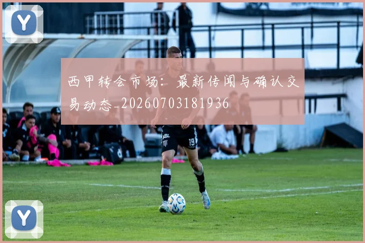 西甲转会市场：最新传闻与确认交易动态_20260703181936