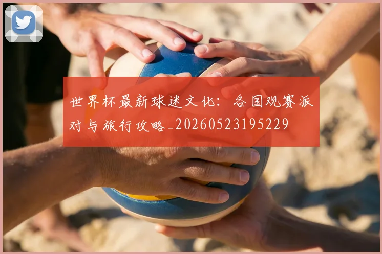世界杯最新球迷文化：各国观赛派对与旅行攻略_20260523195229