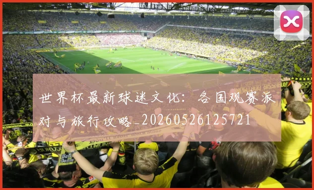 世界杯最新球迷文化：各国观赛派对与旅行攻略_20260526125721