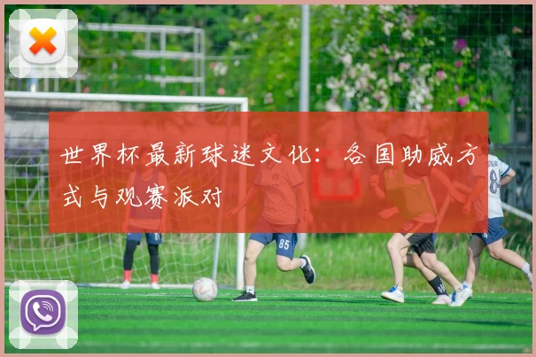 世界杯最新球迷文化：各国助威方式与观赛派对