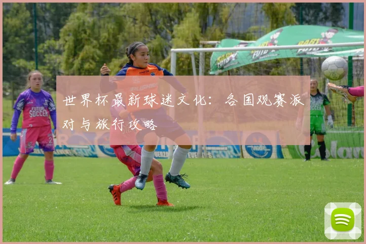 世界杯最新球迷文化：各国观赛派对与旅行攻略