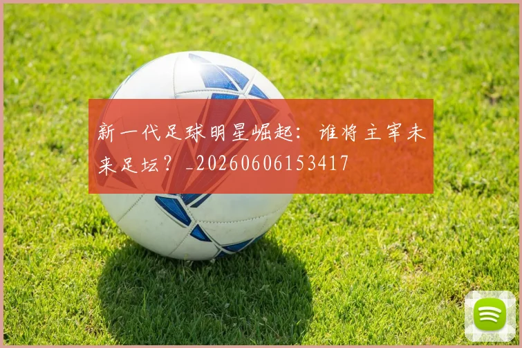 新一代足球明星崛起：谁将主宰未来足坛？_20260606153417