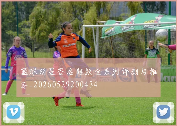 篮球明星签名鞋款全系列评测与推荐_20260529200434