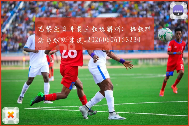 巴黎圣日耳曼主教练解析：执教理念与球队建设_20260606153230
