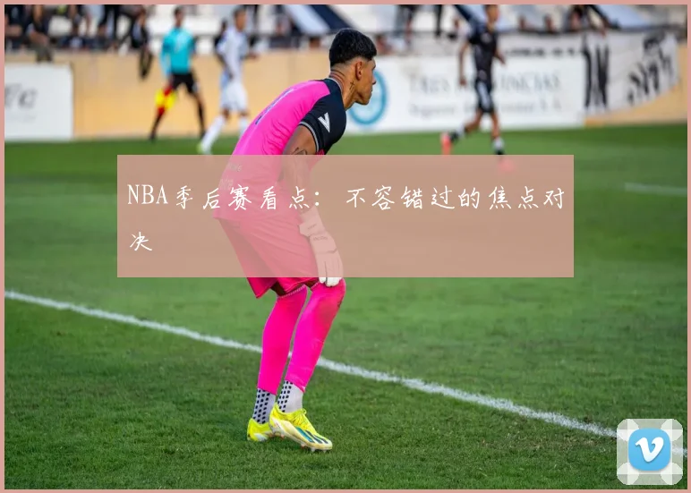 NBA季后赛看点：不容错过的焦点对决