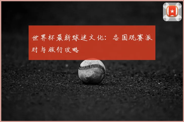 世界杯最新球迷文化：各国观赛派对与旅行攻略