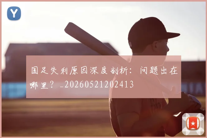 国足失利原因深度剖析：问题出在哪里？_20260521202413
