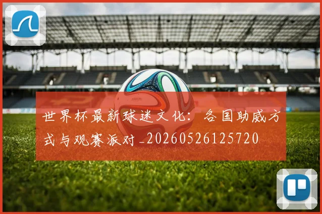 世界杯最新球迷文化:各国助威方式与观赛派对_20260526125720
