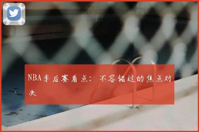 NBA季后赛看点：不容错过的焦点对决