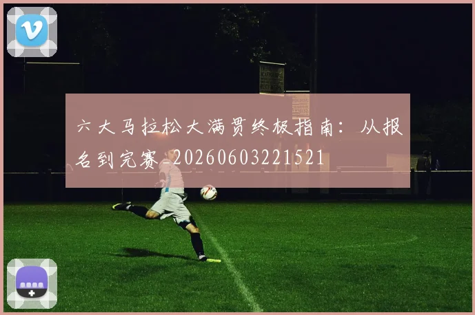 六大马拉松大满贯终极指南：从报名到完赛_20260603221521
